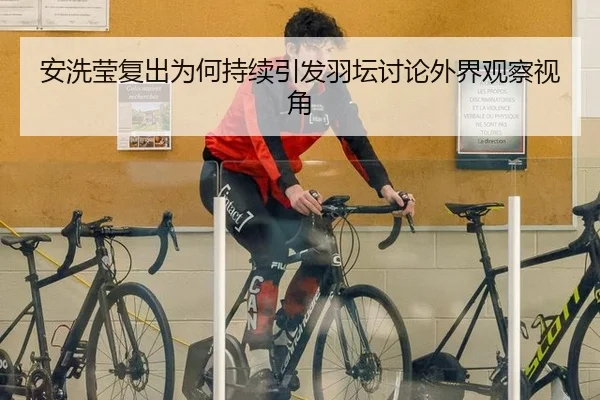 安洗莹复出为何持续引发羽坛讨论外界观察视角
